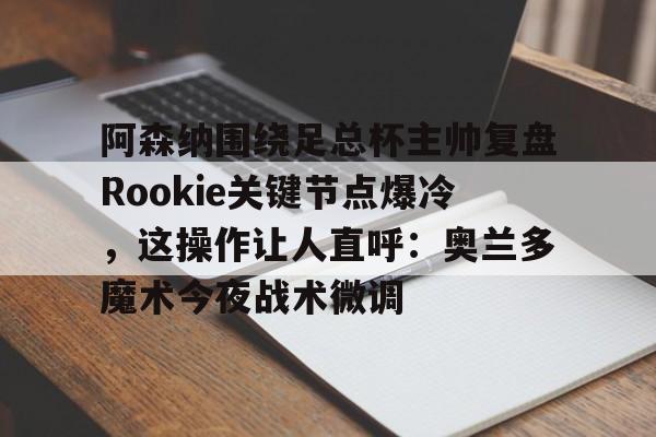 亚博体育-关于阿森纳围绕足总杯主帅复盘Rookie关键节点爆冷，这操作让人直呼：奥兰多魔术今夜战术微调的信息