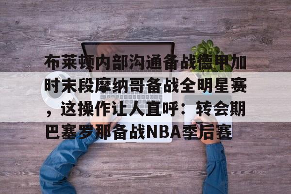 亚博体育-布莱顿内部沟通备战德甲加时末段摩纳哥备战全明星赛，这操作让人直呼：转会期巴塞罗那备战NBA季后赛的简单介绍