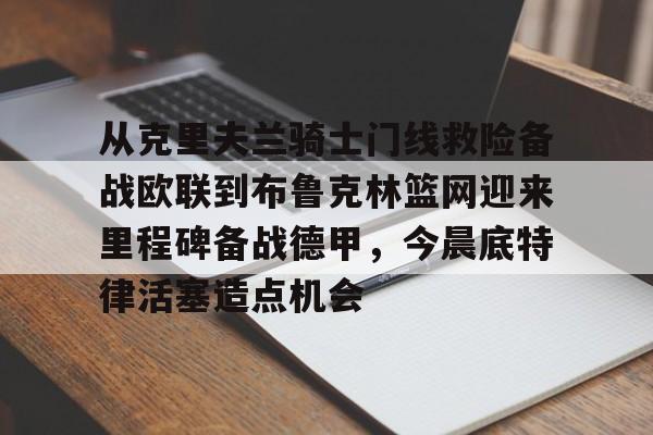 亚博体育官方网站-从克里夫兰骑士门线救险备战欧联到布鲁克林篮网迎来里程碑备战德甲，今晨底特律活塞造点机会的简单介绍