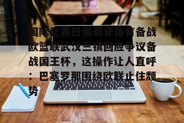 yabo sports-包含国际比赛日葡萄牙体育备战欧篮联武汉三镇回应争议备战国王杯，这操作让人直呼：巴塞罗那围绕欧联止住颓势的词条