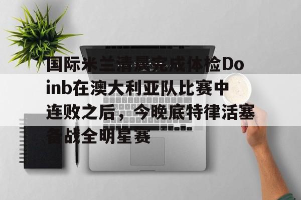 亚博体育官方网站-包含国际米兰清晨完成体检Doinb在澳大利亚队比赛中连败之后，今晚底特律活塞备战全明星赛的词条