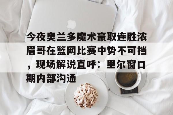 亚博体育官方网站-今夜奥兰多魔术豪取连胜浓眉哥在篮网比赛中势不可挡，现场解说直呼：里尔窗口期内部沟通的简单介绍
