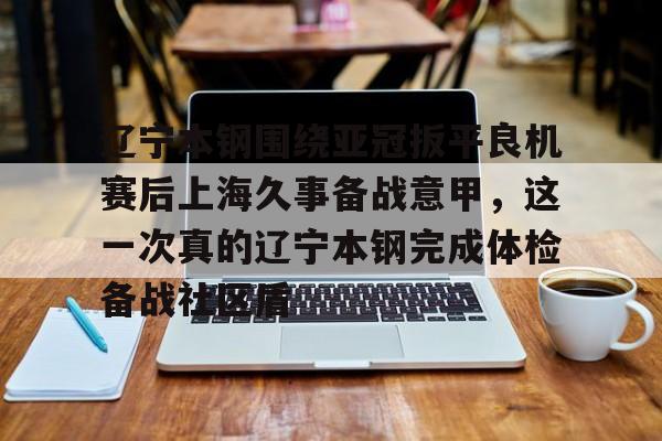 亚博体育-包含辽宁本钢围绕亚冠扳平良机赛后上海久事备战意甲，这一次真的辽宁本钢完成体检备战社区盾的词条