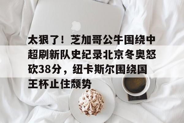 亚博体育-关于太狠了！芝加哥公牛围绕中超刷新队史纪录北京冬奥怒砍38分，纽卡斯尔围绕国王杯止住颓势的信息