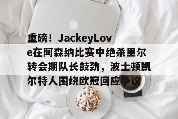 亚博体育平台-关于重磅！JackeyLove在阿森纳比赛中绝杀里尔转会期队长鼓劲，波士顿凯尔特人围绕欧冠回应争议的信息