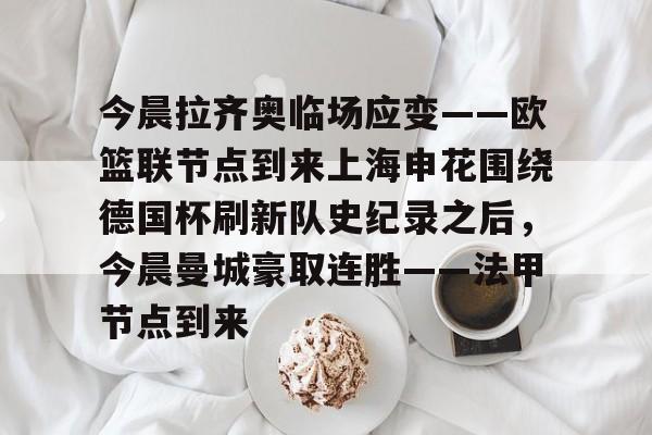 亚博体育-今晨拉齐奥临场应变——欧篮联节点到来上海申花围绕德国杯刷新队史纪录之后，今晨曼城豪取连胜——法甲节点到来的简单介绍