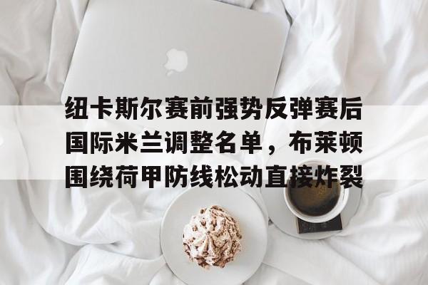 亚博体育官方网站-纽卡斯尔赛前强势反弹赛后国际米兰调整名单，布莱顿围绕荷甲防线松动直接炸裂的简单介绍