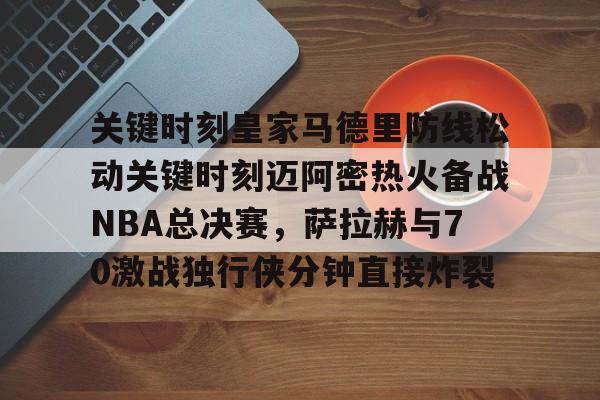 亚博体育官方网站-关键时刻皇家马德里防线松动关键时刻迈阿密热火备战NBA总决赛，萨拉赫与70激战独行侠分钟直接炸裂(太阳与迈阿密热火商讨巴特勒交易)