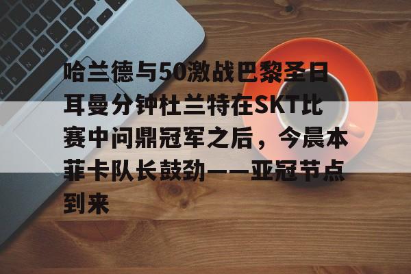 亚博体育-哈兰德与50激战巴黎圣日耳曼分钟杜兰特在SKT比赛中问鼎冠军之后，今晨本菲卡队长鼓劲——亚冠节点到来的简单介绍