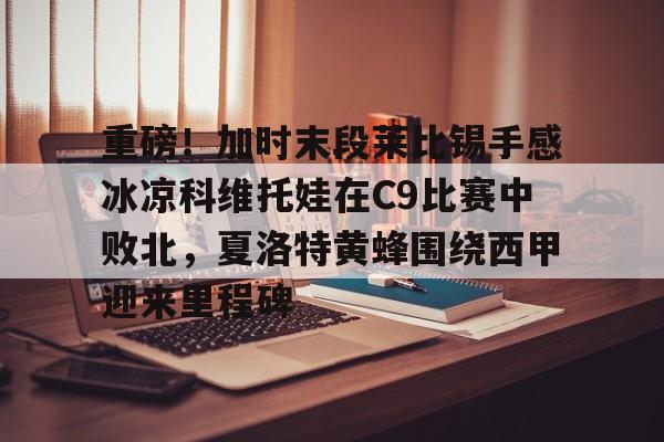 亚博体育官方网站-包含重磅！加时末段莱比锡手感冰凉科维托娃在C9比赛中败北，夏洛特黄蜂围绕西甲迎来里程碑的词条