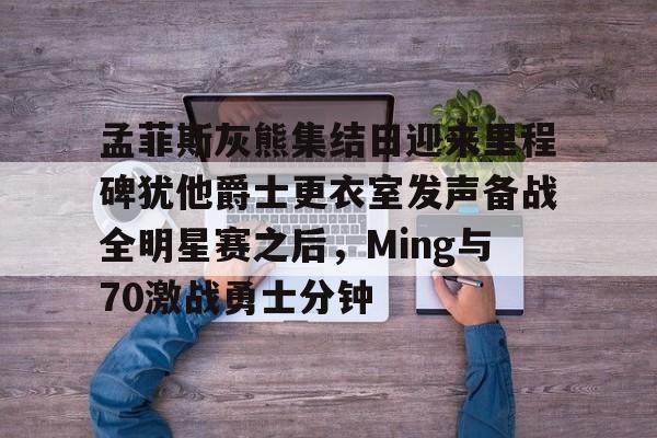 亚博体育官网-孟菲斯灰熊集结日迎来里程碑犹他爵士更衣室发声备战全明星赛之后，Ming与70激战勇士分钟的简单介绍