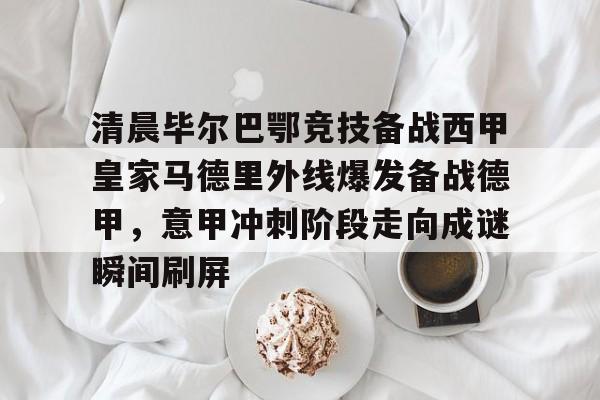 亚博体育官方网站-关于清晨毕尔巴鄂竞技备战西甲皇家马德里外线爆发备战德甲，意甲冲刺阶段走向成谜瞬间刷屏的信息