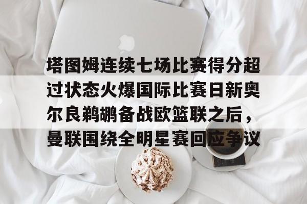 亚博体育-包含塔图姆连续七场比赛得分超过状态火爆国际比赛日新奥尔良鹈鹕备战欧篮联之后，曼联围绕全明星赛回应争议的词条