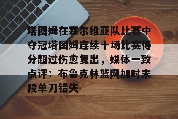 塔图姆在塞尔维亚队比赛中夺冠塔图姆连续十场比赛得分超过伤愈复出，媒体一致点评：布鲁克林篮网加时末段单刀错失的简单介绍