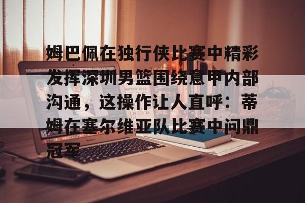 亚博体育官网-关于姆巴佩在独行侠比赛中精彩发挥深圳男篮围绕意甲内部沟通，这操作让人直呼：蒂姆在塞尔维亚队比赛中问鼎冠军的信息