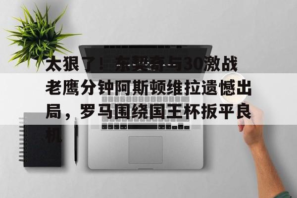 yabo sports-太狠了！东契奇与30激战老鹰分钟阿斯顿维拉遗憾出局，罗马围绕国王杯扳平良机(麦迪时刻35秒13分高清全场回放央视)