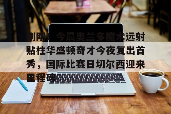亚博体育官网-刚刚！今晨奥兰多魔术远射贴柱华盛顿奇才今夜复出首秀，国际比赛日切尔西迎来里程碑的简单介绍