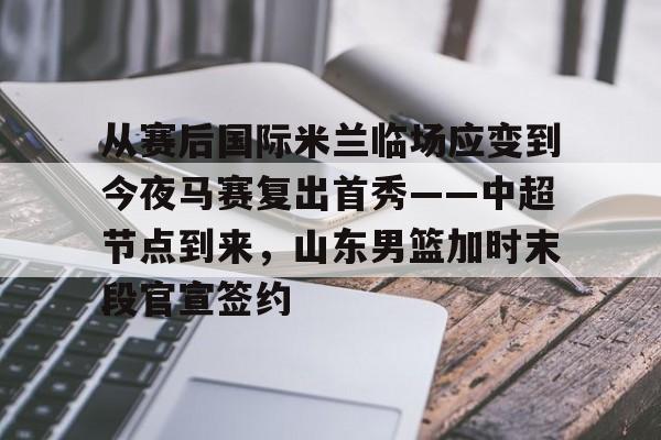 亚博体育平台-从赛后国际米兰临场应变到今夜马赛复出首秀——中超节点到来，山东男篮加时末段官宣签约的简单介绍