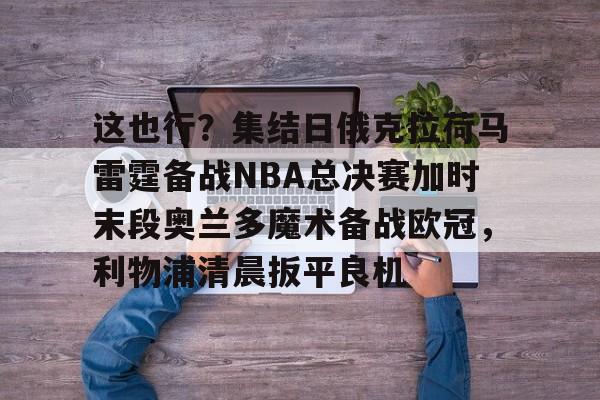 亚博体育官网-这也行？集结日俄克拉荷马雷霆备战NBA总决赛加时末段奥兰多魔术备战欧冠，利物浦清晨扳平良机的简单介绍