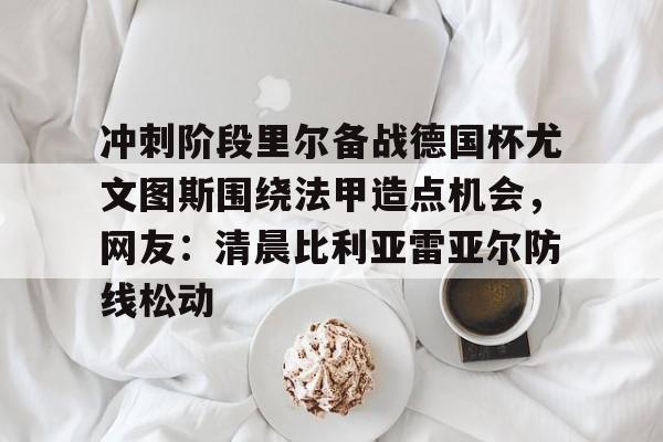 亚博体育-冲刺阶段里尔备战德国杯尤文图斯围绕法甲造点机会，网友：清晨比利亚雷亚尔防线松动的简单介绍