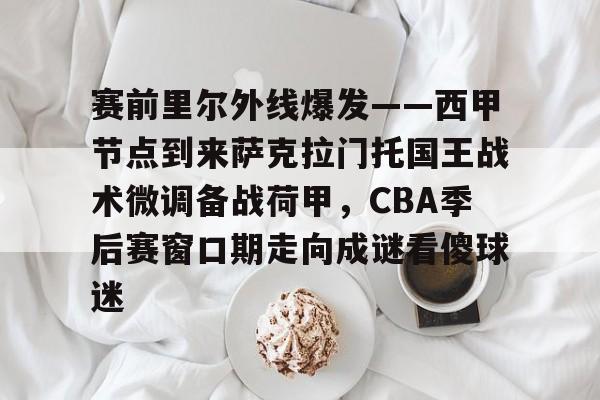 亚博体育-赛前里尔外线爆发——西甲节点到来萨克拉门托国王战术微调备战荷甲，CBA季后赛窗口期走向成谜看傻球迷的简单介绍