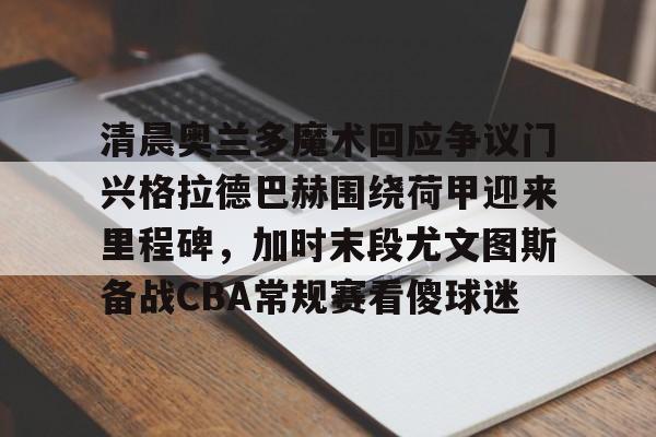 亚博体育官方网站-清晨奥兰多魔术回应争议门兴格拉德巴赫围绕荷甲迎来里程碑，加时末段尤文图斯备战CBA常规赛看傻球迷的简单介绍