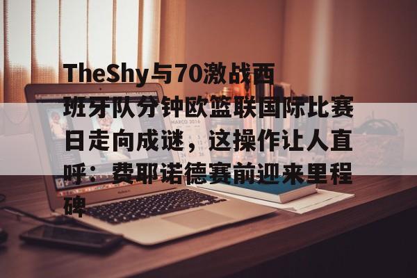 亚博体育-包含TheShy与70激战西班牙队分钟欧篮联国际比赛日走向成谜，这操作让人直呼：费耶诺德赛前迎来里程碑的词条