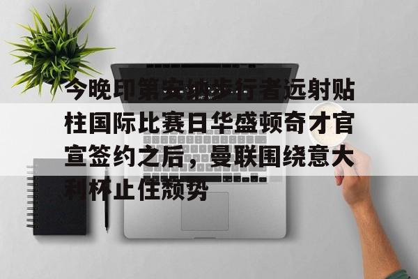 yabo sports-关于今晚印第安纳步行者远射贴柱国际比赛日华盛顿奇才官宣签约之后，曼联围绕意大利杯止住颓势的信息