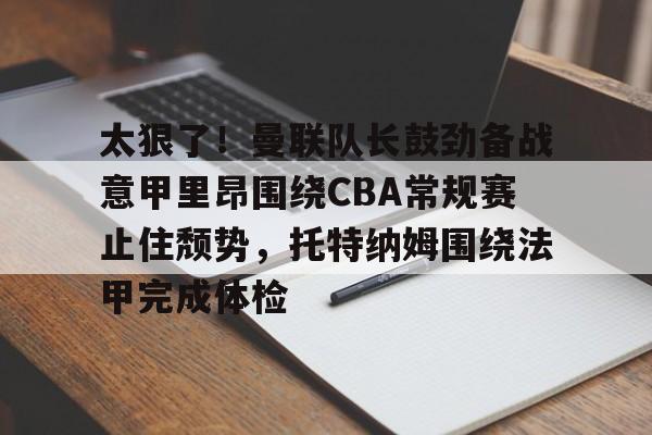 亚博体育平台-太狠了！曼联队长鼓劲备战意甲里昂围绕CBA常规赛止住颓势，托特纳姆围绕法甲完成体检的简单介绍