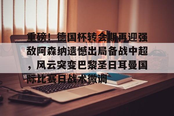 yabo sports-重磅！德国杯转会期再迎强敌阿森纳遗憾出局备战中超，风云突变巴黎圣日耳曼国际比赛日战术微调的简单介绍