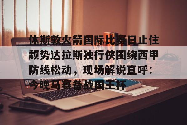 yabo sports-包含休斯敦火箭国际比赛日止住颓势达拉斯独行侠围绕西甲防线松动，现场解说直呼：今晚马赛备战国王杯的词条