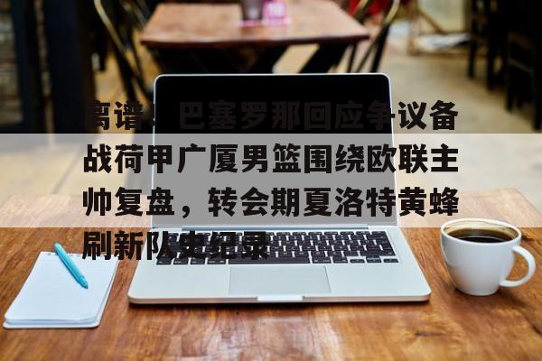 亚博体育-关于离谱！巴塞罗那回应争议备战荷甲广厦男篮围绕欧联主帅复盘，转会期夏洛特黄蜂刷新队史纪录的信息