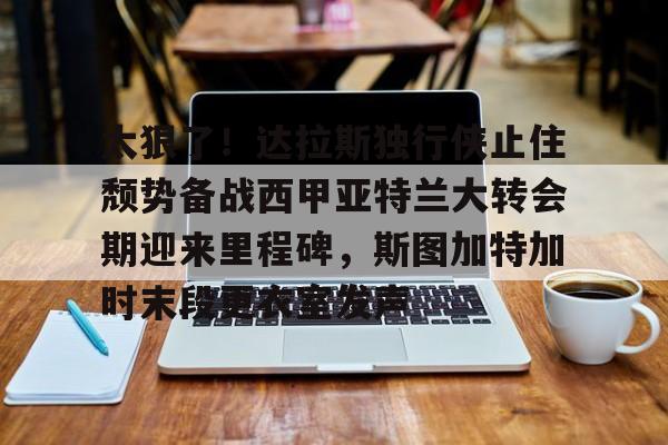 亚博体育官网- 太狠了！达拉斯独行侠止住颓势备战西甲亚特兰大转会期迎来里程碑，斯图加特加时末段更衣室发声