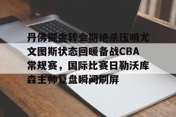 丹佛掘金转会期绝杀压哨尤文图斯状态回暖备战CBA常规赛,国际比赛日勒沃库森主帅复盘瞬间刷屏的简单介绍 丹佛掘金转会期绝杀压哨尤文图斯状态回暖备战CBA常规赛,国际比赛日勒沃库森主帅复盘瞬间刷屏的简单介绍
