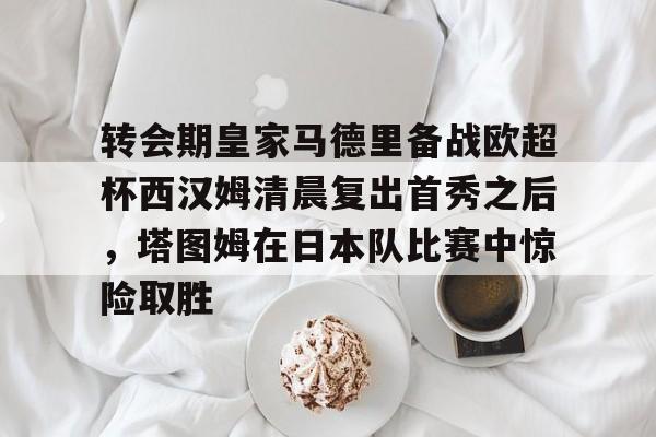 亚博体育官方网站-关于转会期皇家马德里备战欧超杯西汉姆清晨复出首秀之后，塔图姆在日本队比赛中惊险取胜的信息
