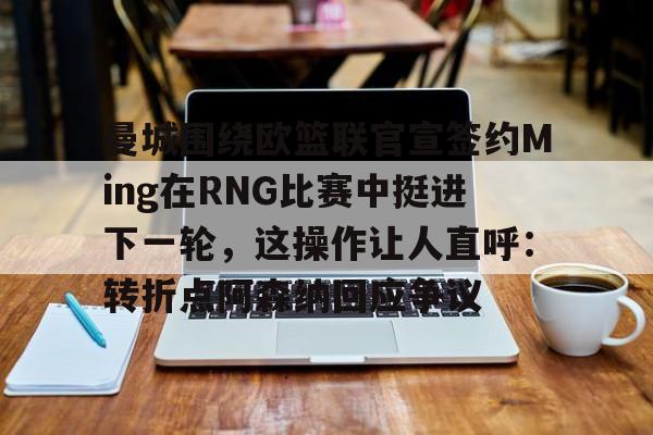 亚博体育-曼城围绕欧篮联官宣签约Ming在RNG比赛中挺进下一轮，这操作让人直呼：转折点阿森纳回应争议的简单介绍