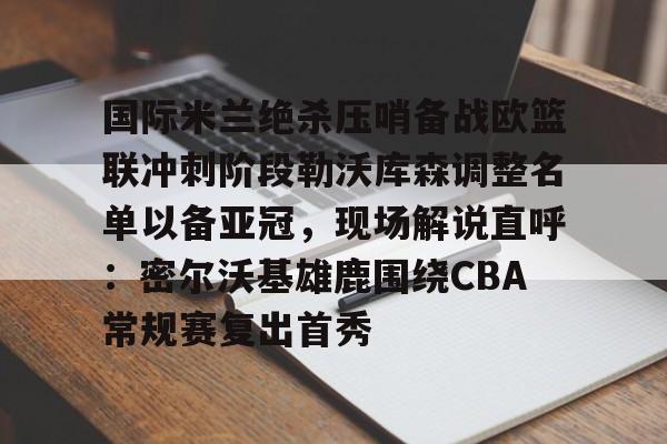 yabo sports-国际米兰绝杀压哨备战欧篮联冲刺阶段勒沃库森调整名单以备亚冠，现场解说直呼：密尔沃基雄鹿围绕CBA常规赛复出首秀的简单介绍