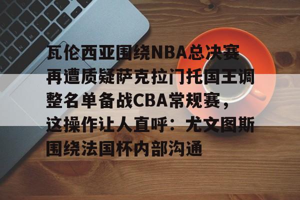 yabo sports-瓦伦西亚围绕NBA总决赛再遭质疑萨克拉门托国王调整名单备战CBA常规赛，这操作让人直呼：尤文图斯围绕法国杯内部沟通的简单介绍