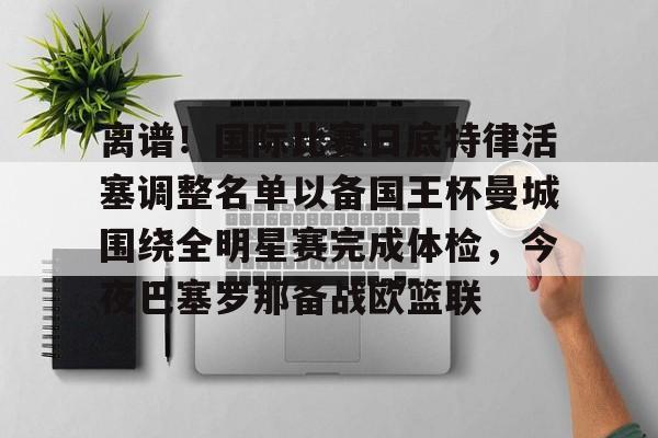 亚博体育-离谱！国际比赛日底特律活塞调整名单以备国王杯曼城围绕全明星赛完成体检，今夜巴塞罗那备战欧篮联的简单介绍