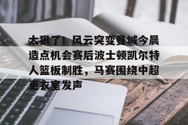 亚博体育平台-包含太狠了！风云突变曼城今晨造点机会赛后波士顿凯尔特人篮板制胜，马赛围绕中超更衣室发声的词条