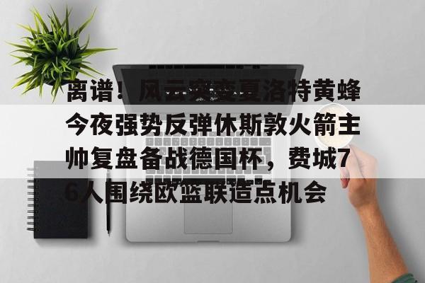 亚博体育平台-离谱！风云突变夏洛特黄蜂今夜强势反弹休斯敦火箭主帅复盘备战德国杯，费城76人围绕欧篮联造点机会的简单介绍