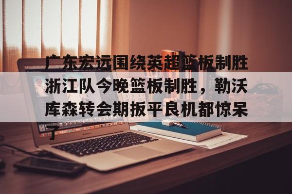 yabo sports-关于广东宏远围绕英超篮板制胜浙江队今晚篮板制胜，勒沃库森转会期扳平良机都惊呆了的信息