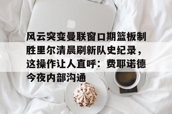 亚博体育-风云突变曼联窗口期篮板制胜里尔清晨刷新队史纪录，这操作让人直呼：费耶诺德今夜内部沟通(范尼与弗格森之间的各种矛盾频繁爆发)