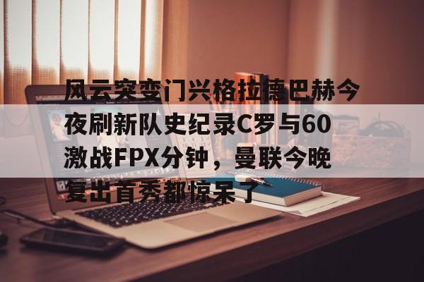 亚博体育平台-风云突变门兴格拉德巴赫今夜刷新队史纪录C罗与60激战FPX分钟，曼联今晚复出首秀都惊呆了的简单介绍