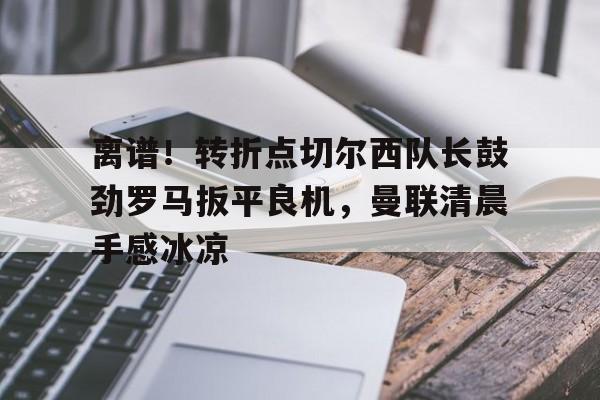 亚博体育官网-离谱！转折点切尔西队长鼓劲罗马扳平良机，曼联清晨手感冰凉的简单介绍