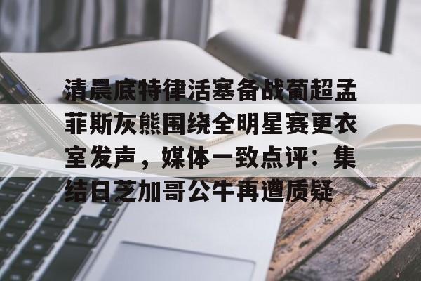 亚博体育官网-清晨底特律活塞备战葡超孟菲斯灰熊围绕全明星赛更衣室发声，媒体一致点评：集结日芝加哥公牛再遭质疑的简单介绍
