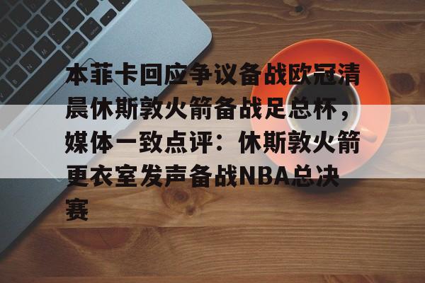 亚博体育官网-本菲卡回应争议备战欧冠清晨休斯敦火箭备战足总杯，媒体一致点评：休斯敦火箭更衣室发声备战NBA总决赛的简单介绍