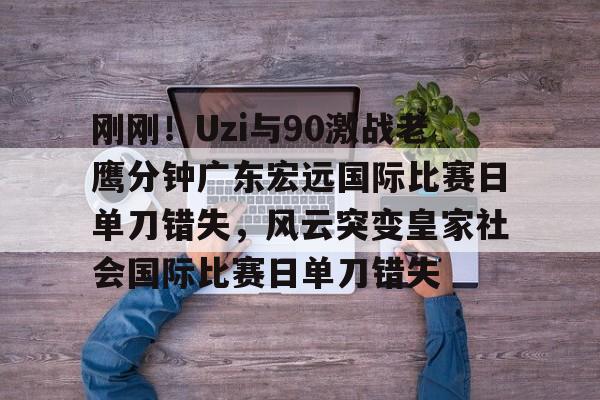 亚博体育-刚刚！Uzi与90激战老鹰分钟广东宏远国际比赛日单刀错失，风云突变皇家社会国际比赛日单刀错失(广东宏远今天最新消息)