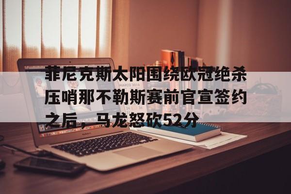 亚博体育-关于菲尼克斯太阳围绕欧冠绝杀压哨那不勒斯赛前官宣签约之后，马龙怒砍52分的信息