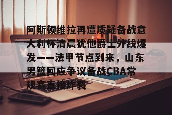 阿斯顿维拉再遭质疑备战意大利杯清晨犹他爵士外线爆发——法甲节点到来，山东男篮回应争议备战CBA常规赛直接炸裂的简单介绍